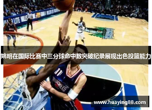 姚明在国际比赛中三分球命中数突破纪录展现出色投篮能力