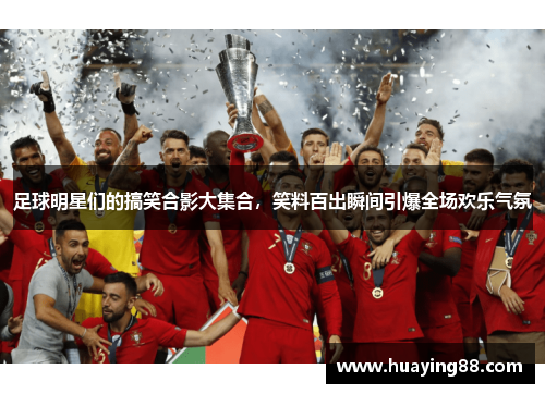 足球明星们的搞笑合影大集合，笑料百出瞬间引爆全场欢乐气氛