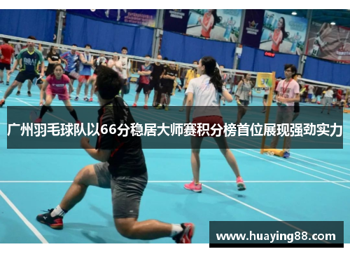 广州羽毛球队以66分稳居大师赛积分榜首位展现强劲实力