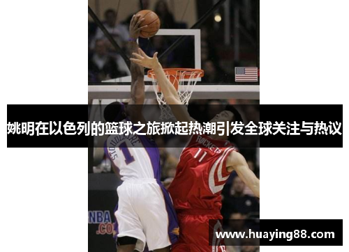 姚明在以色列的篮球之旅掀起热潮引发全球关注与热议