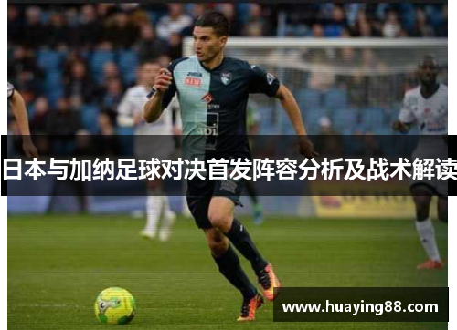 日本与加纳足球对决首发阵容分析及战术解读