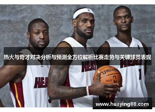 热火与奇才对决分析与预测全方位解析比赛走势与关键球员表现